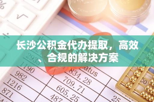加查长沙公积金代办提取，高效、合规的解决方案