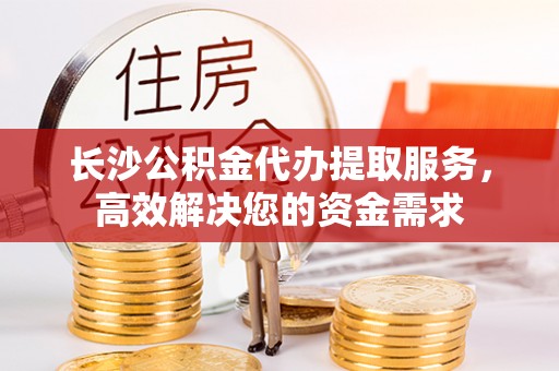 加查长沙公积金代办提取服务，高效解决您的资金需求