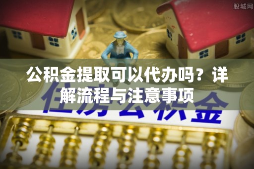 加查公积金提取可以代办吗？详解流程与注意事项