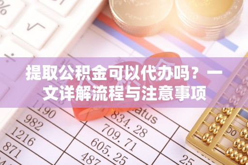 加查提取公积金可以代办吗？一文详解流程与注意事项