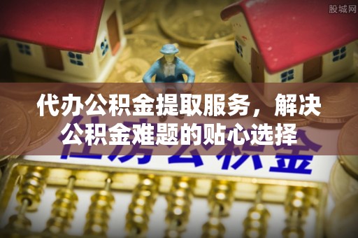 加查代办公积金提取服务，解决公积金难题的贴心选择