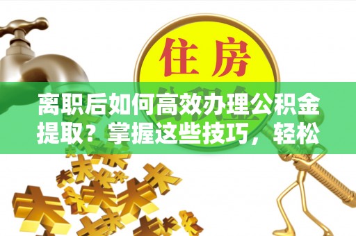 加查离职后如何高效办理公积金提取？掌握这些技巧，轻松搞定！