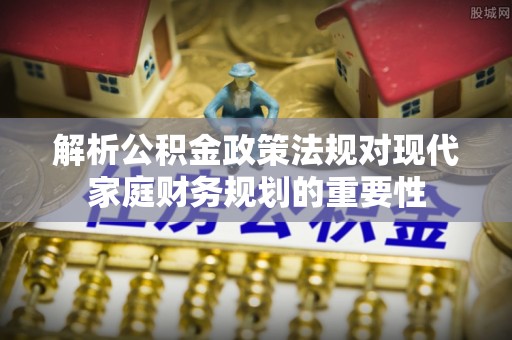 加查解析公积金政策法规对现代家庭财务规划的重要性