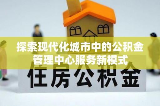 加查探索现代化城市中的公积金管理中心服务新模式