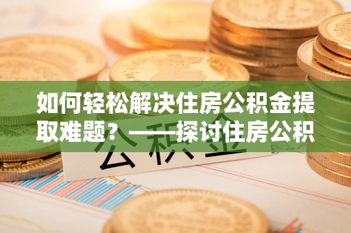 加查如何轻松解决住房公积金提取难题？——探讨住房公积金提取代办服务