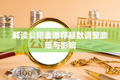 加查解读公积金缴存基数调整政策与影响