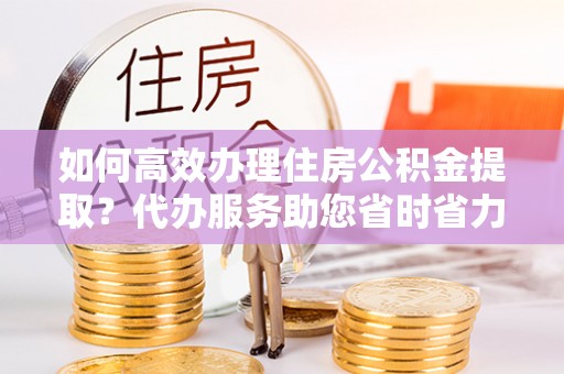 加查如何高效办理住房公积金提取？代办服务助您省时省力