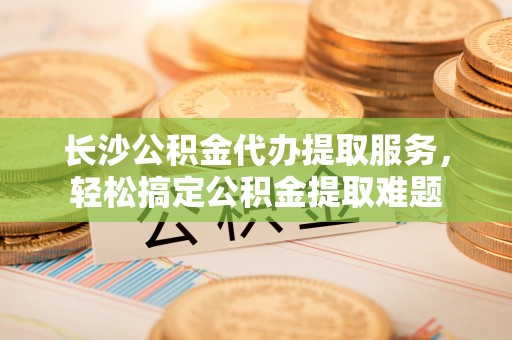 加查长沙公积金代办提取服务，轻松搞定公积金提取难题