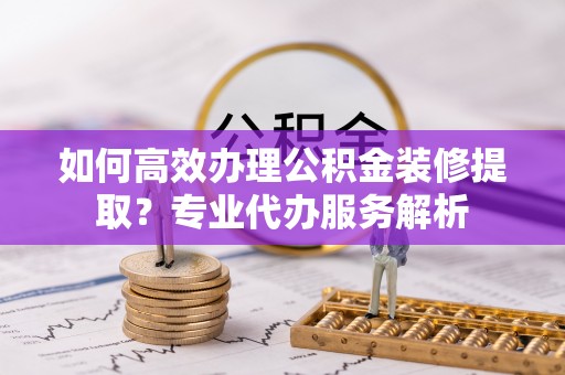 加查如何高效办理公积金装修提取？专业代办服务解析