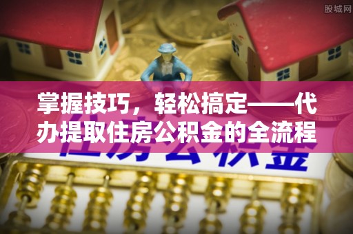 加查掌握技巧，轻松搞定——代办提取住房公积金的全流程解析