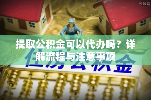 加查提取公积金可以代办吗？详解流程与注意事项