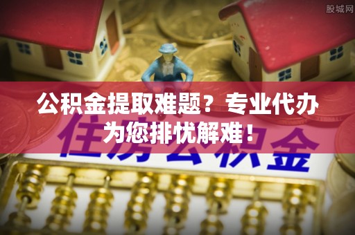 加查公积金提取难题？专业代办为您排忧解难！