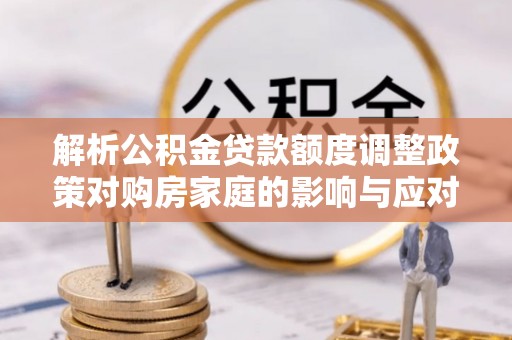 加查解析公积金贷款额度调整政策对购房家庭的影响与应对策略