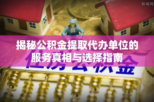 加查揭秘公积金提取代办单位的服务真相与选择指南