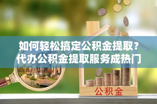 加查如何轻松搞定公积金提取？代办公积金提取服务成热门选择