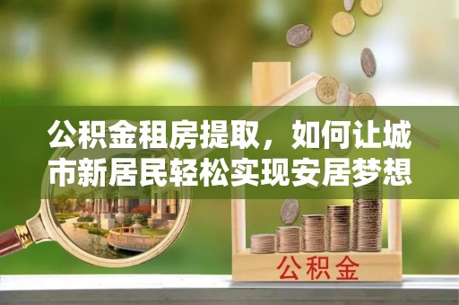 加查公积金租房提取，如何让城市新居民轻松实现安居梦想