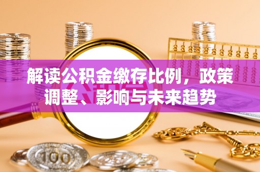 加查解读公积金缴存比例，政策调整、影响与未来趋势