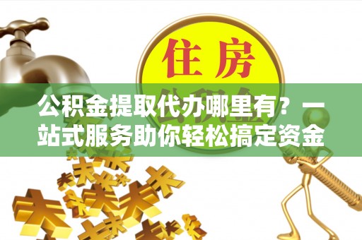 加查公积金提取代办哪里有？一站式服务助你轻松搞定资金难题