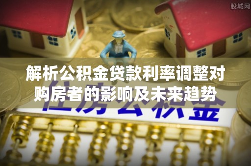 加查解析公积金贷款利率调整对购房者的影响及未来趋势
