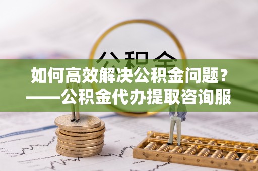 加查如何高效解决公积金问题？——公积金代办提取咨询服务指南