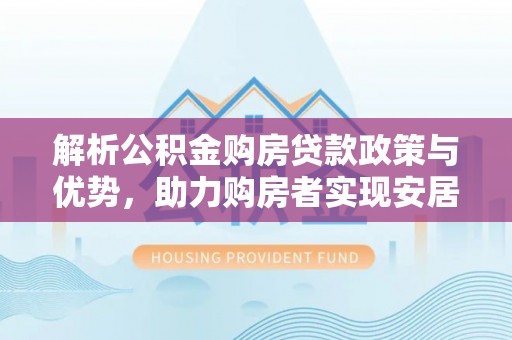 加查解析公积金购房贷款政策与优势，助力购房者实现安居梦想