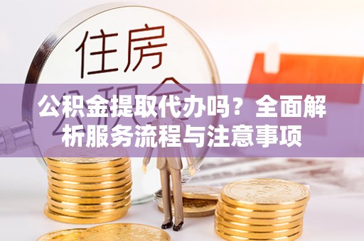 加查公积金提取代办吗？全面解析服务流程与注意事项