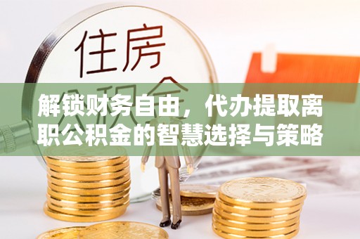 加查解锁财务自由，代办提取离职公积金的智慧选择与策略