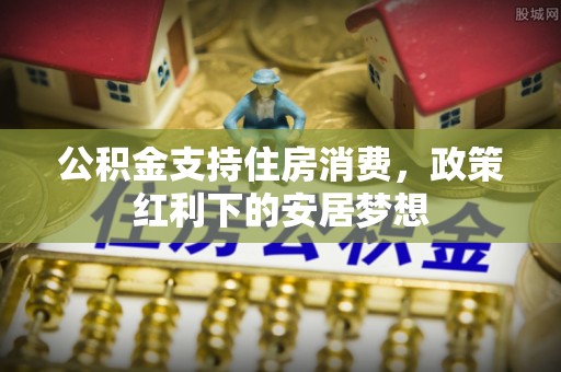 加查公积金支持住房消费，政策红利下的安居梦想