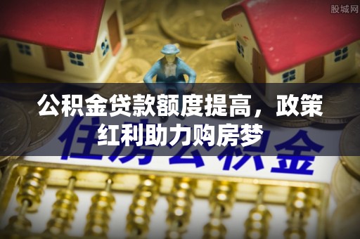 加查公积金贷款额度提高，政策红利助力购房梦