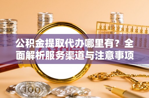 加查公积金提取代办哪里有？全面解析服务渠道与注意事项