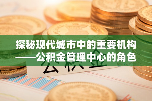 加查探秘现代城市中的重要机构——公积金管理中心的角色与使命
