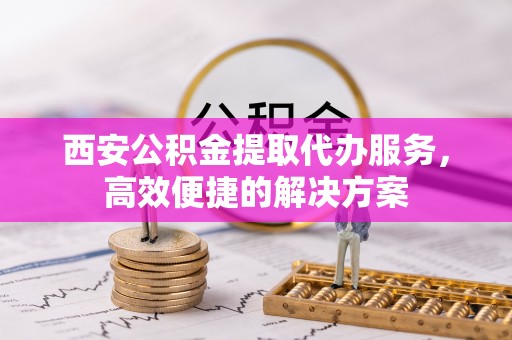 加查西安公积金提取代办服务，高效便捷的解决方案