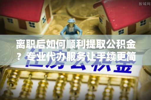 加查离职后如何顺利提取公积金？专业代办服务让手续更简单