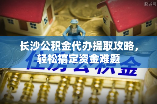 加查长沙公积金代办提取攻略，轻松搞定资金难题