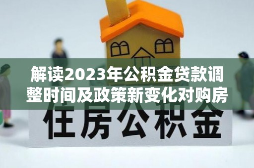 加查解读2023年公积金贷款调整时间及政策新变化对购房的影响