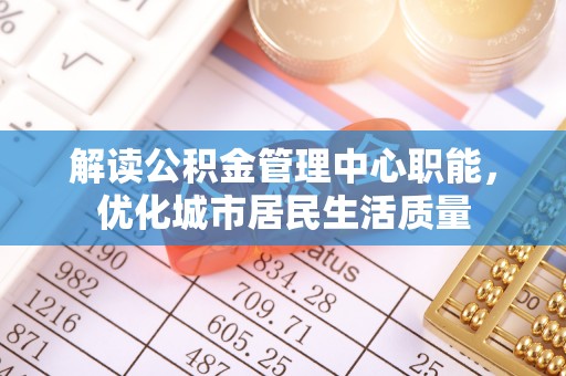 加查解读公积金管理中心职能，优化城市居民生活质量