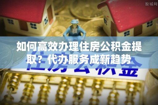 加查如何高效办理住房公积金提取？代办服务成新趋势