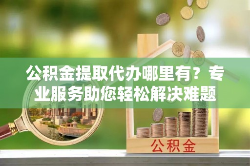 加查公积金提取代办哪里有？专业服务助您轻松解决难题