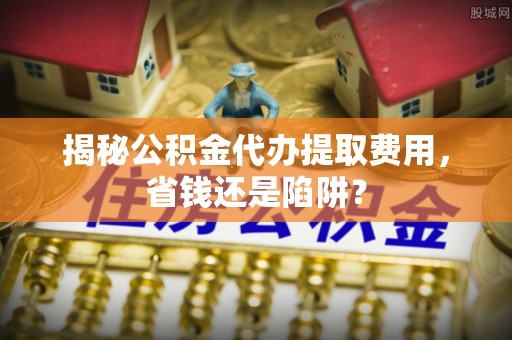 加查揭秘公积金代办提取费用，省钱还是陷阱？