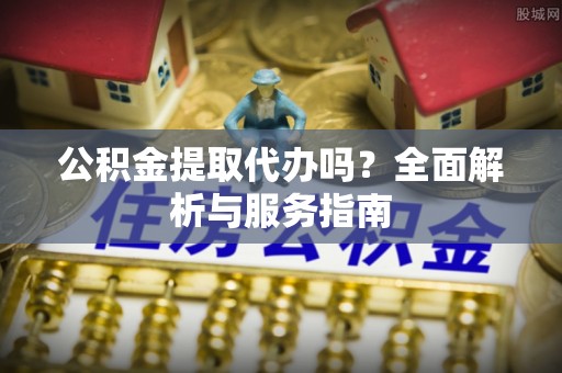 加查公积金提取代办吗？全面解析与服务指南