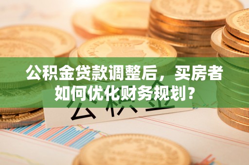 加查公积金贷款调整后，买房者如何优化财务规划？