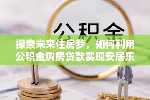 加查探索未来住房梦，如何利用公积金购房贷款实现安居乐业