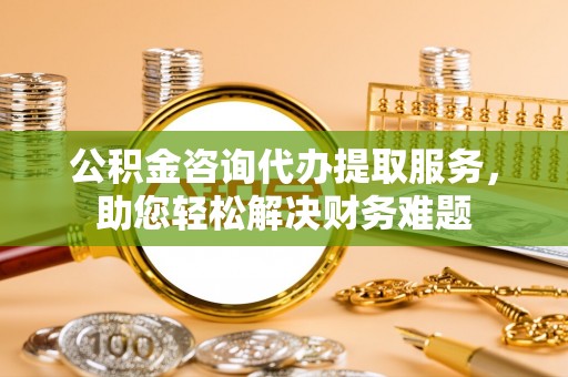 加查公积金咨询代办提取服务，助您轻松解决财务难题