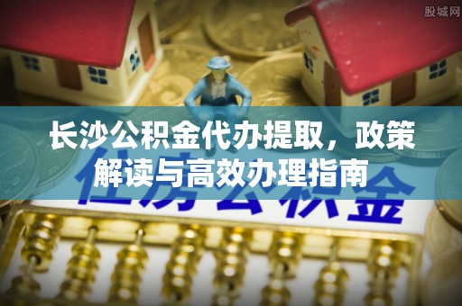 加查长沙公积金代办提取，政策解读与高效办理指南