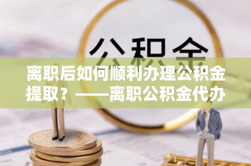 加查离职后如何顺利办理公积金提取？——离职公积金代办提取全攻略