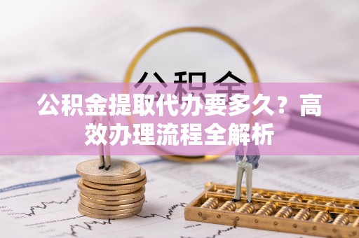 加查公积金提取代办要多久？高效办理流程全解析