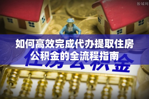 加查如何高效完成代办提取住房公积金的全流程指南