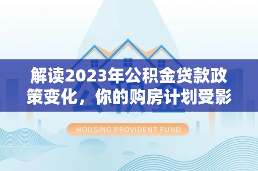 加查解读2023年公积金贷款政策变化，你的购房计划受影响了吗？