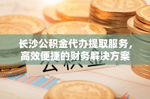 加查长沙公积金代办提取服务，高效便捷的财务解决方案