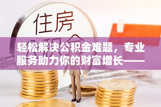 加查轻松解决公积金难题，专业服务助力你的财富增长——代办公积金提取
